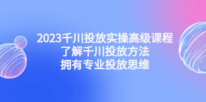 2023千川投放实操高级课程：了解千川投放方法，拥有专业投放思维 - 维兴科技-维兴科技