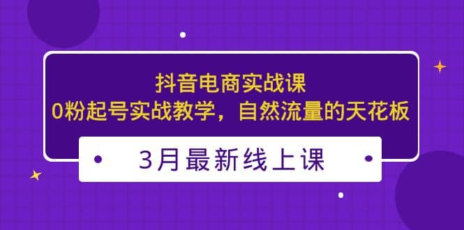 3月最新抖音电商实战课：0粉起号实战教学，自然流量的天花板 - 维兴科技-维兴科技