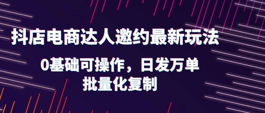 抖店电商达人邀约最新玩法，0基础可操作，日发万单，批量化复制 - 维兴科技-维兴科技