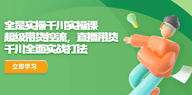 全是实操千川实操课，超级带货控流，直播带货 千川全面实战打法 - 维兴科技-维兴科技