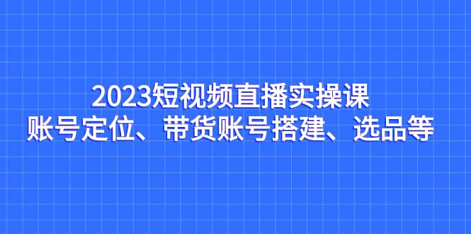 2023短视频直播实操课，账号定位、带货账号搭建、选品等 - 维兴科技-维兴科技