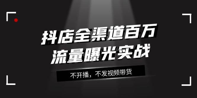 抖店-全渠道百万流量曝光实战，不开播，不发视频带货（16节课） - 维兴科技-维兴科技