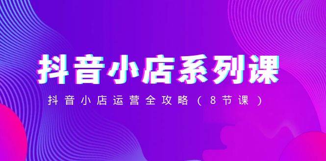抖音小店-系列课，抖音小店运营全攻略（8节课） - 维兴科技-维兴科技