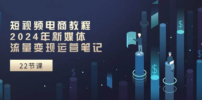 短视频电商教程：2024年新媒体流量变现运营笔记（25节课） - 维兴科技-维兴科技