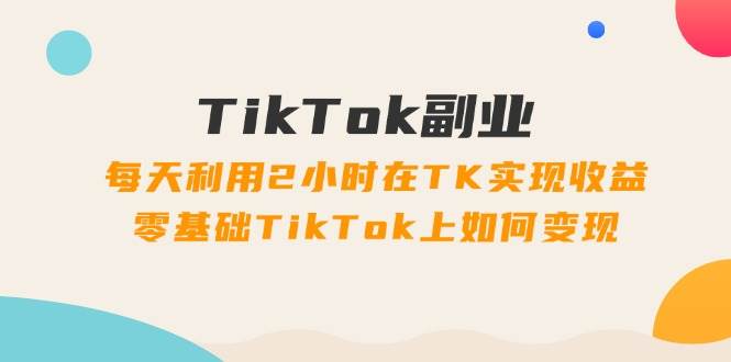 TikTok副业：每天利用2小时在TK实现收益，零基础TikTok上如何变现，34节程 - 维兴科技-维兴科技