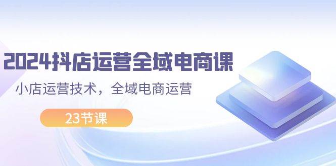 2024抖店运营-全域电商课，小店运营技术，全域电商运营（23节课） - 维兴科技-维兴科技