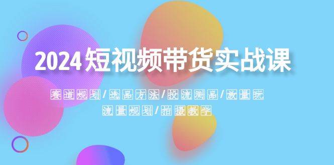 2024短视频带货实战课：赛道规划·选品方法·投流测品·放量玩法·流量规划 - 维兴科技-维兴科技