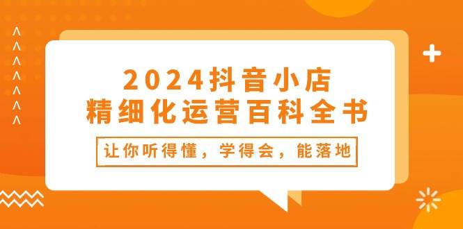2024抖音小店-精细化运营百科全书：让你听得懂，学得会，能落地（34节课） - 维兴科技-维兴科技